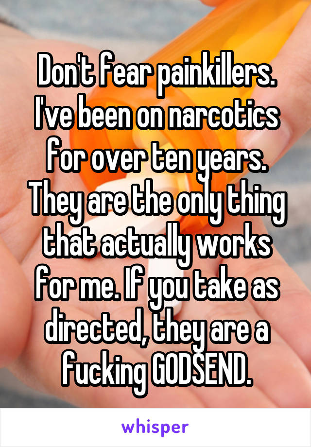 Don't fear painkillers. I've been on narcotics for over ten years. They are the only thing that actually works for me. If you take as directed, they are a fucking GODSEND.