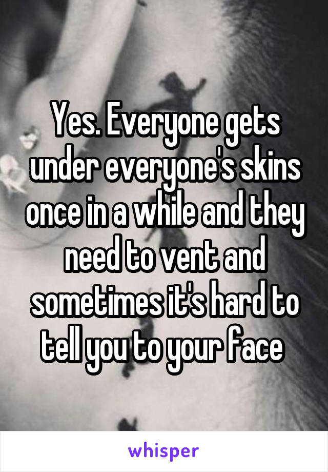 Yes. Everyone gets under everyone's skins once in a while and they need to vent and sometimes it's hard to tell you to your face 