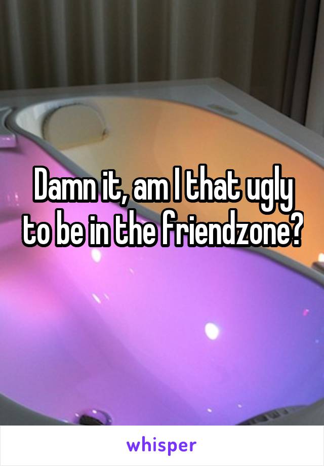 Damn it, am I that ugly to be in the friendzone? 