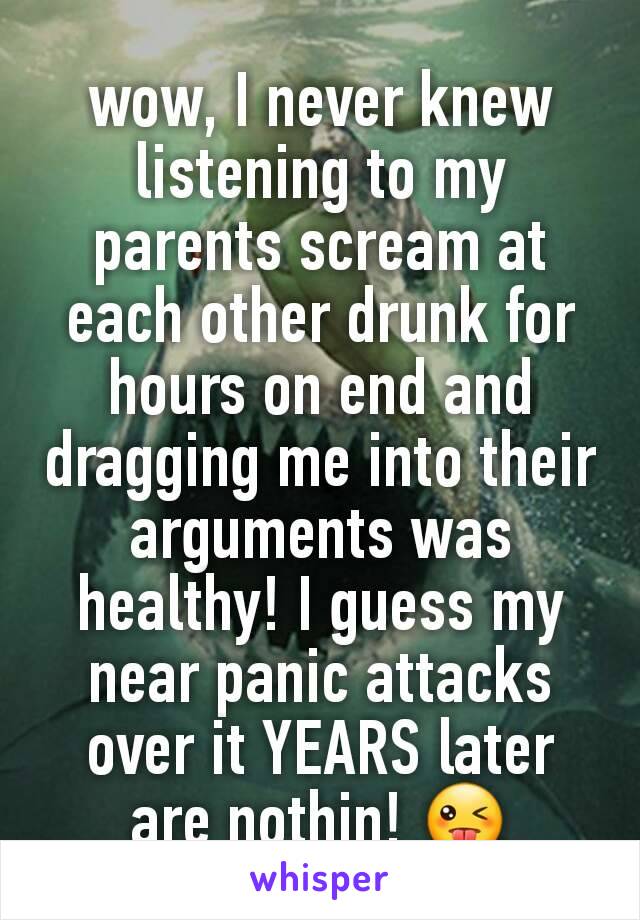 wow, I never knew listening to my parents scream at each other drunk for hours on end and dragging me into their arguments was healthy! I guess my near panic attacks over it YEARS later are nothin! 😜