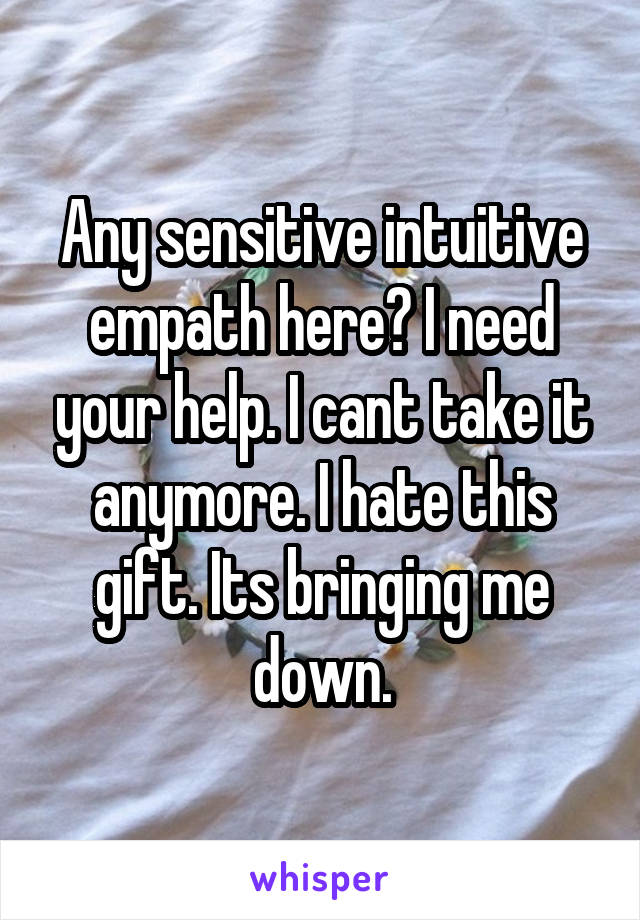 Any sensitive intuitive empath here? I need your help. I cant take it anymore. I hate this gift. Its bringing me down.