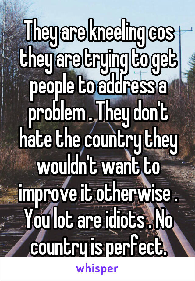 They are kneeling cos they are trying to get people to address a problem . They don't hate the country they wouldn't want to improve it otherwise . You lot are idiots . No country is perfect.