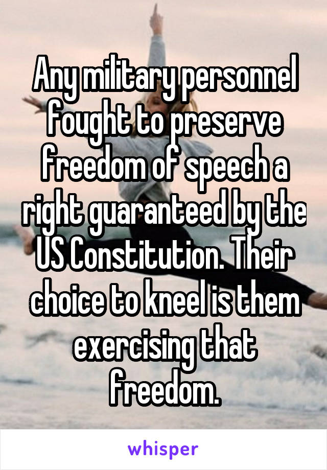 Any military personnel fought to preserve freedom of speech a right guaranteed by the US Constitution. Their choice to kneel is them exercising that freedom.
