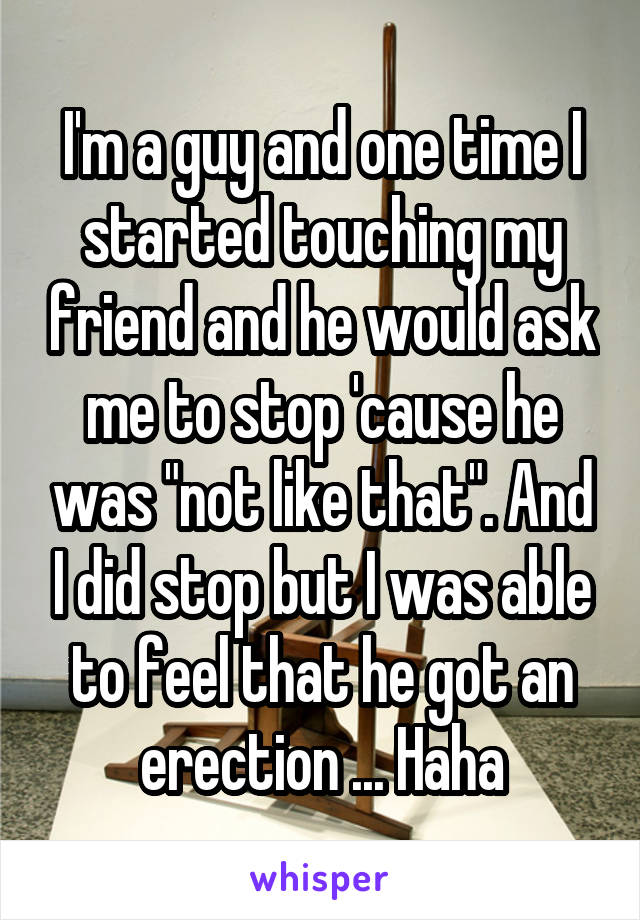 I'm a guy and one time I started touching my friend and he would ask me to stop 'cause he was "not like that". And I did stop but I was able to feel that he got an erection ... Haha