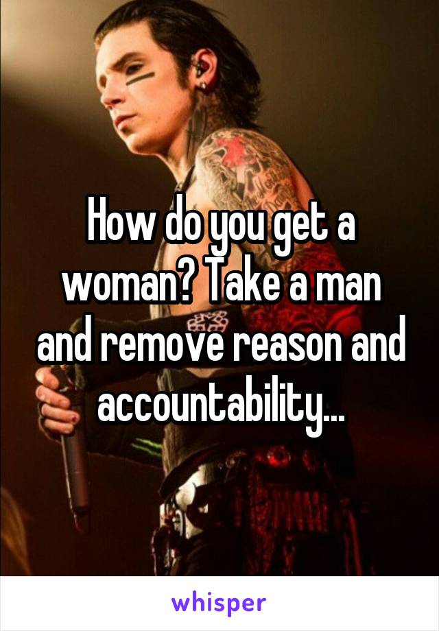 How do you get a woman? Take a man and remove reason and accountability...