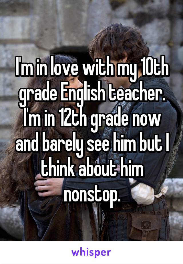 I'm in love with my 10th grade English teacher. I'm in 12th grade now and barely see him but I think about him nonstop.