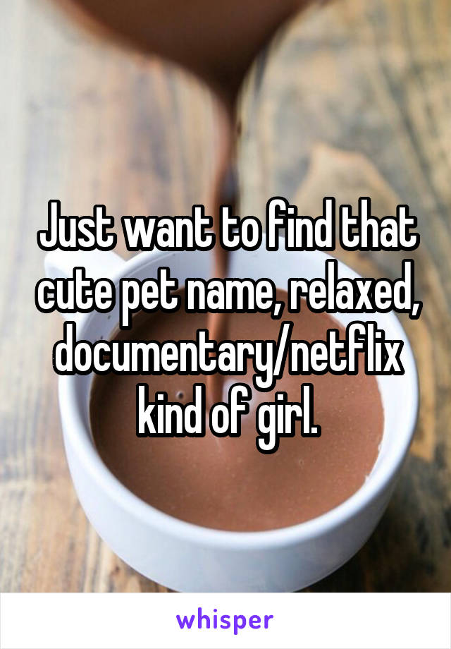 Just want to find that cute pet name, relaxed, documentary/netflix kind of girl.