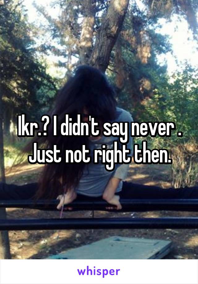 Ikr.? I didn't say never . Just not right then.