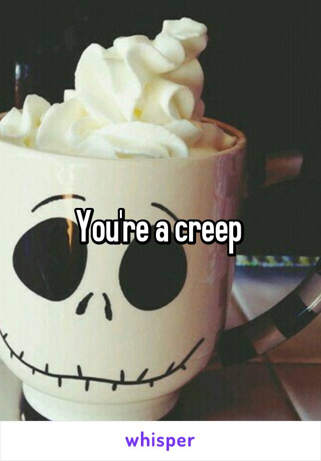 You're a creep 