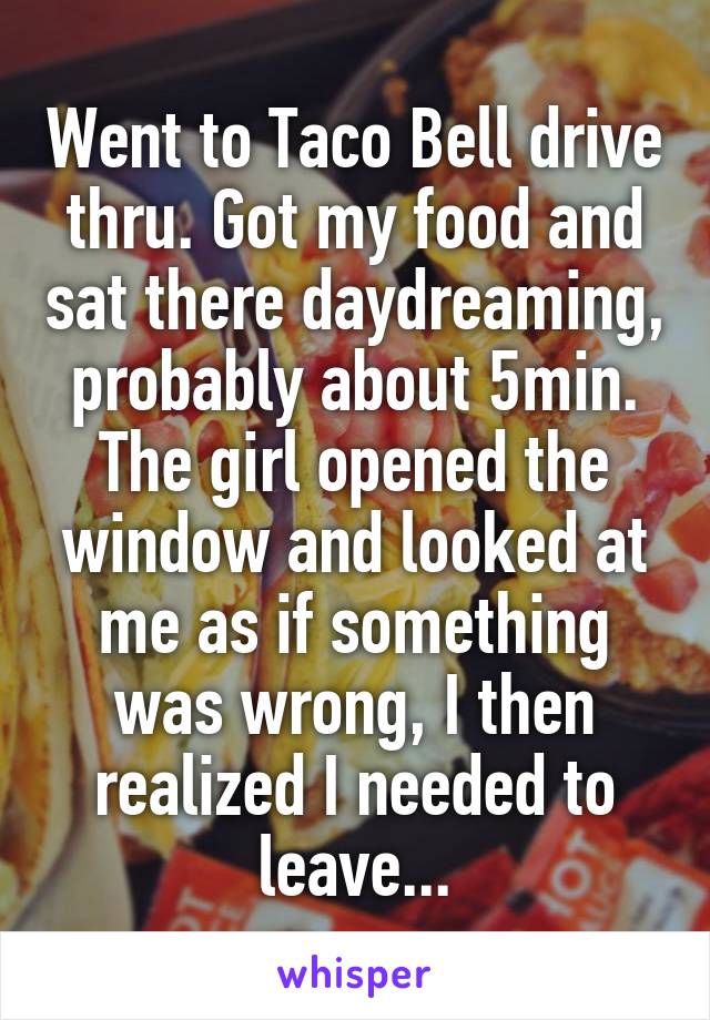 Went to Taco Bell drive thru. Got my food and sat there daydreaming, probably about 5min. The girl opened the window and looked at me as if something was wrong, I then realized I needed to leave...