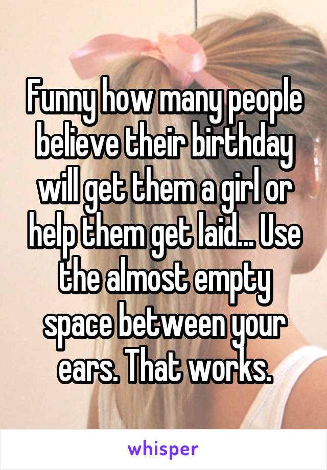 Funny how many people believe their birthday will get them a girl or help them get laid... Use the almost empty space between your ears. That works.