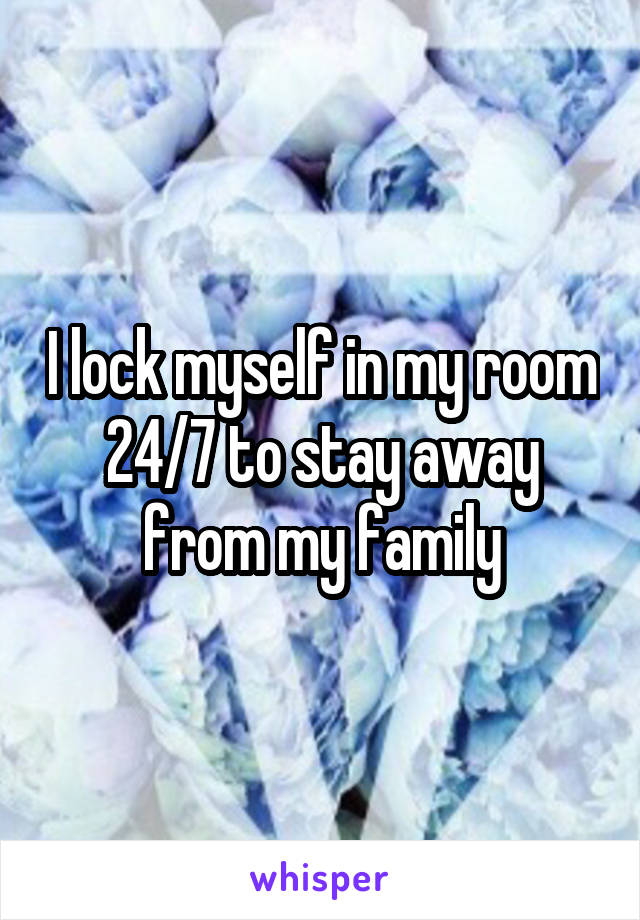 I lock myself in my room 24/7 to stay away from my family