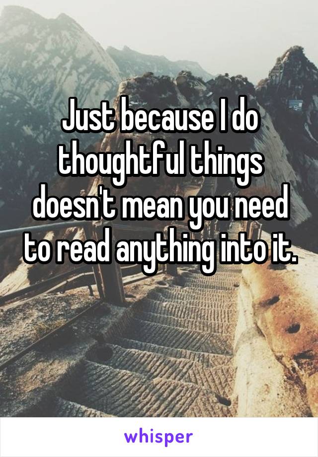 Just because I do thoughtful things doesn't mean you need to read anything into it. 
