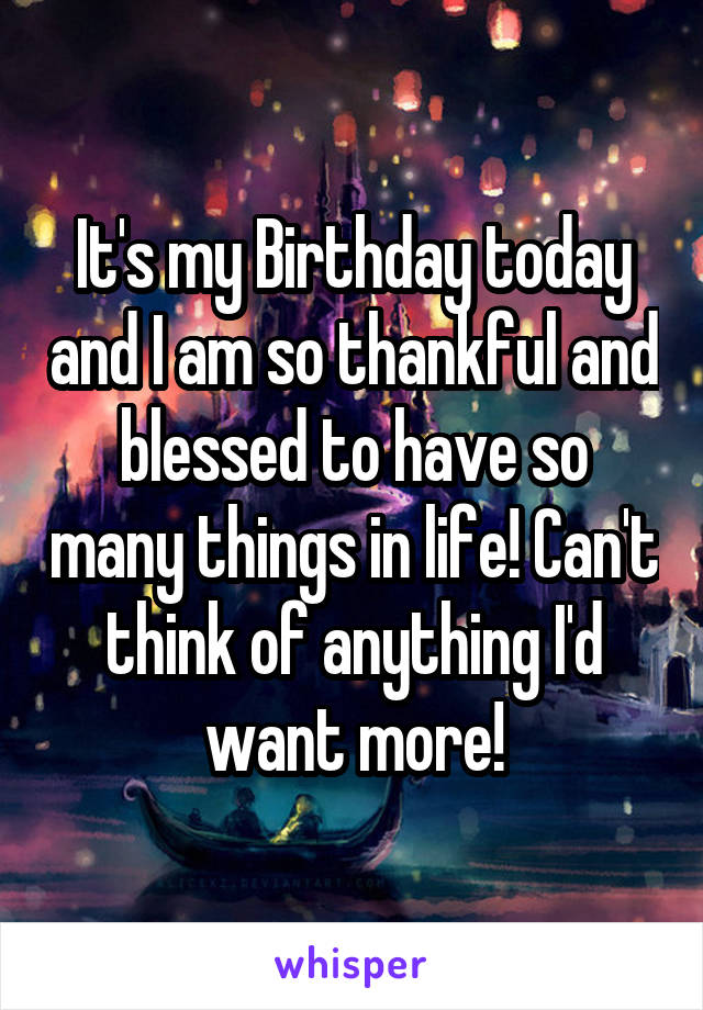 It's my Birthday today and I am so thankful and blessed to have so many things in life! Can't think of anything I'd want more!