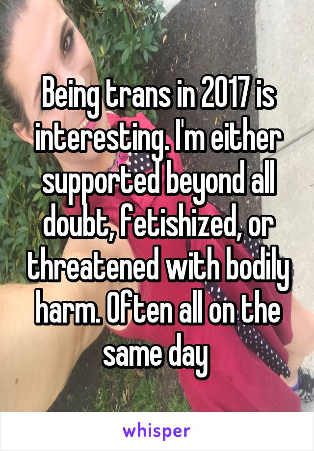 Being trans in 2017 is interesting. I'm either supported beyond all doubt, fetishized, or threatened with bodily harm. Often all on the same day 