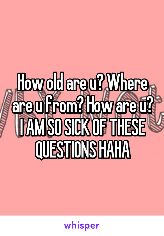 How old are u? Where are u from? How are u?
I AM SO SICK OF THESE QUESTIONS HAHA