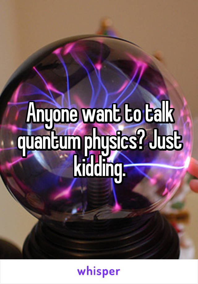 Anyone want to talk quantum physics? Just kidding.