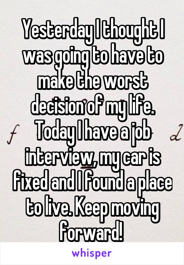 Yesterday I thought I was going to have to make the worst decision of my life. Today I have a job interview, my car is fixed and I found a place to live. Keep moving forward! 