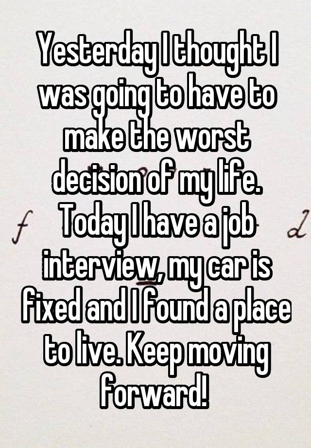 Yesterday I thought I was going to have to make the worst decision of my life. Today I have a job interview, my car is fixed and I found a place to live. Keep moving forward! 