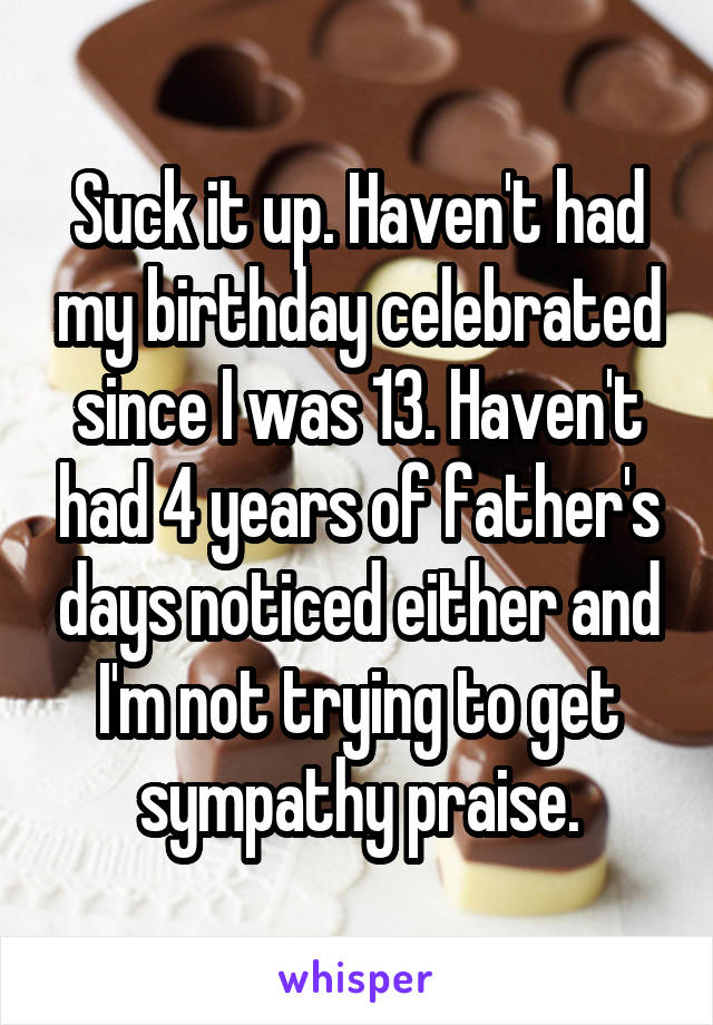 Suck it up. Haven't had my birthday celebrated since I was 13. Haven't had 4 years of father's days noticed either and I'm not trying to get sympathy praise.
