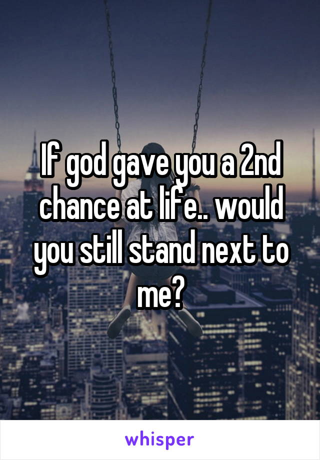 If god gave you a 2nd chance at life.. would you still stand next to me?