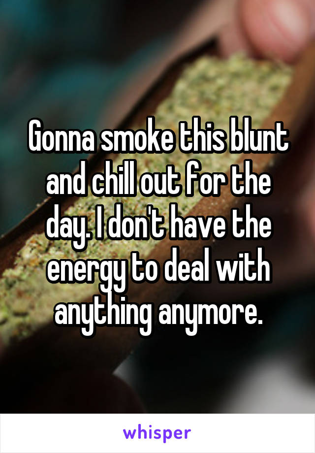 Gonna smoke this blunt and chill out for the day. I don't have the energy to deal with anything anymore.