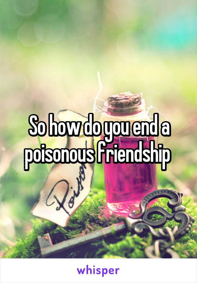 So how do you end a poisonous friendship 