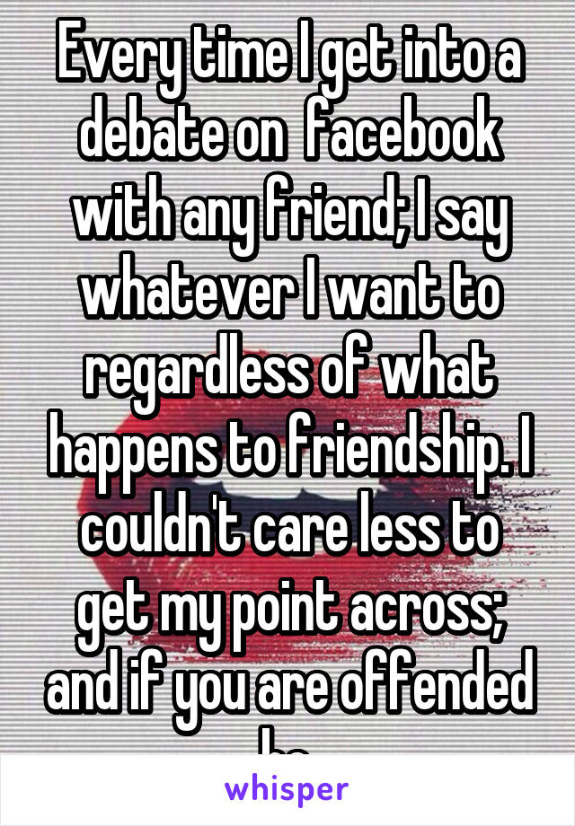 Every time I get into a debate on  facebook with any friend; I say whatever I want to regardless of what happens to friendship. I couldn't care less to get my point across; and if you are offended be.