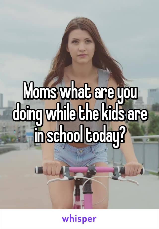 Moms what are you doing while the kids are in school today?