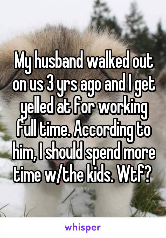 My husband walked out on us 3 yrs ago and I get yelled at for working full time. According to him, I should spend more time w/the kids. Wtf? 