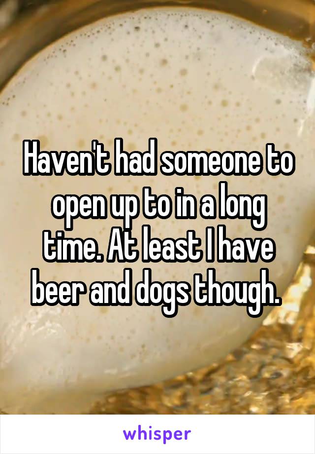 Haven't had someone to open up to in a long time. At least I have beer and dogs though. 