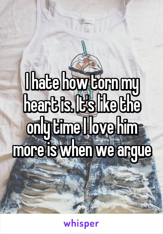 I hate how torn my heart is. It's like the only time I love him more is when we argue