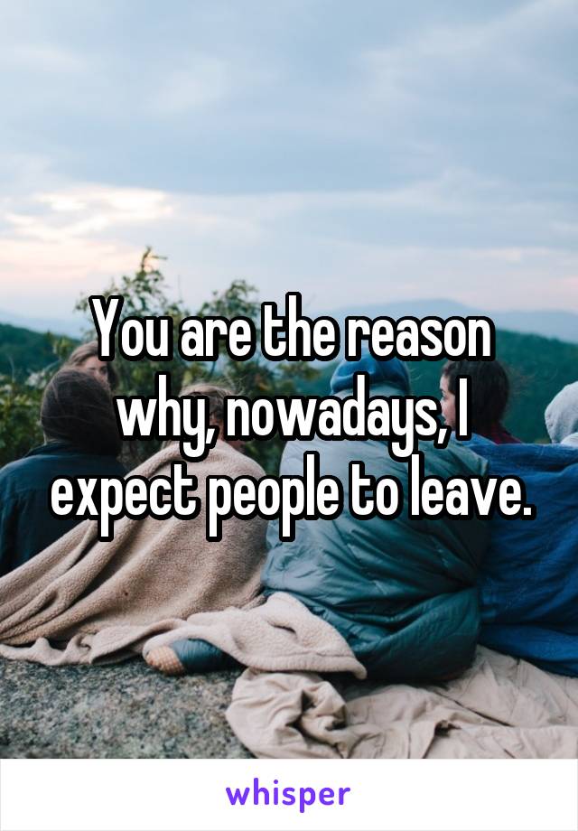 You are the reason why, nowadays, I expect people to leave.