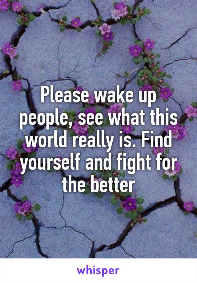 Please wake up people, see what this world really is. Find yourself and fight for the better