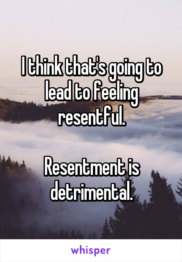 I think that's going to lead to feeling resentful.

Resentment is detrimental.