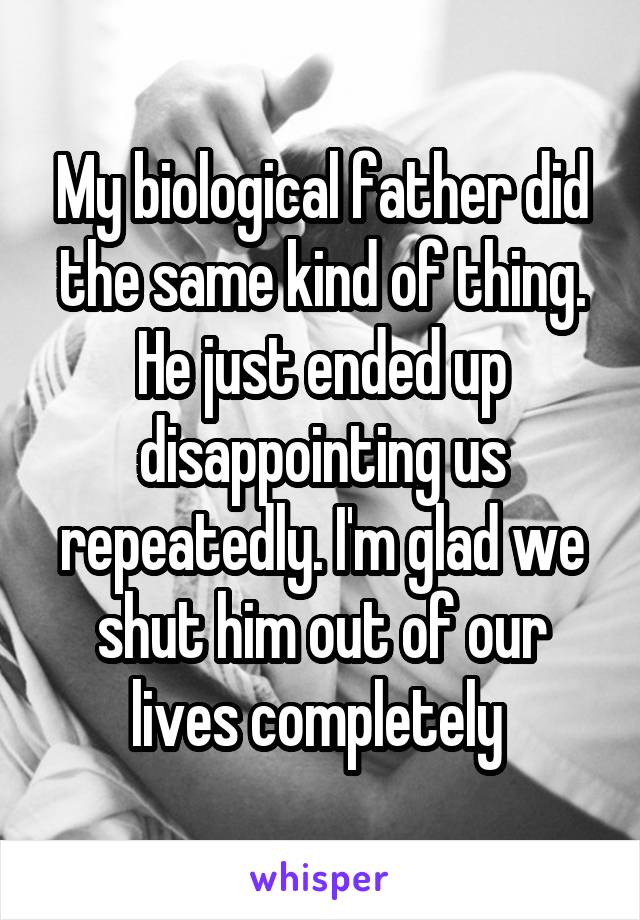 My biological father did the same kind of thing. He just ended up disappointing us repeatedly. I'm glad we shut him out of our lives completely 