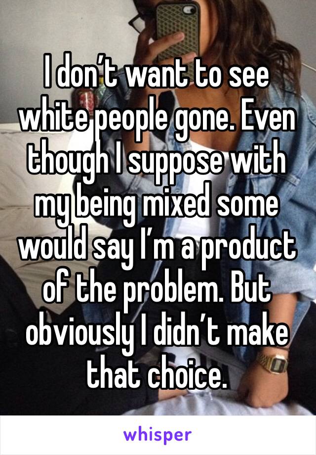 I don’t want to see white people gone. Even though I suppose with my being mixed some would say I’m a product of the problem. But obviously I didn’t make that choice. 