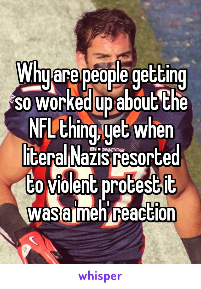 Why are people getting so worked up about the NFL thing, yet when literal Nazis resorted to violent protest it was a 'meh' reaction