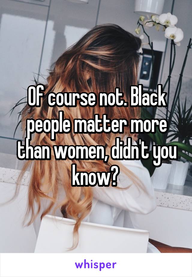 Of course not. Black people matter more than women, didn't you know? 