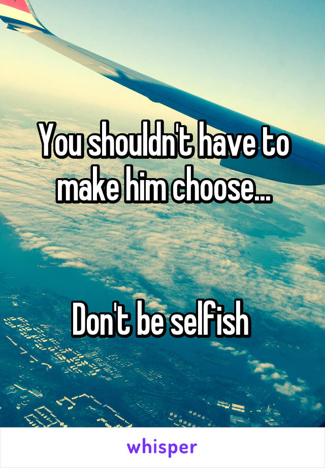 You shouldn't have to make him choose...


Don't be selfish 