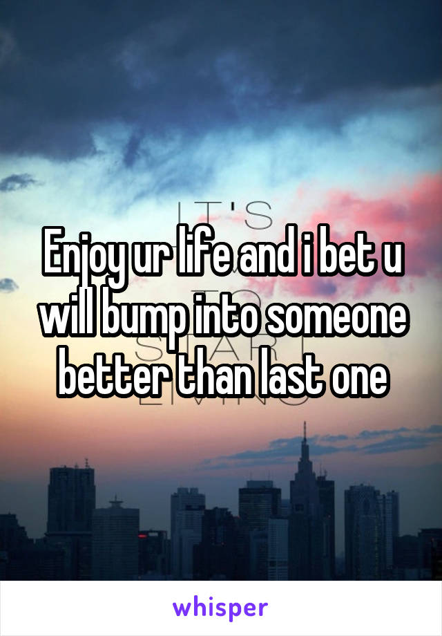 Enjoy ur life and i bet u will bump into someone better than last one