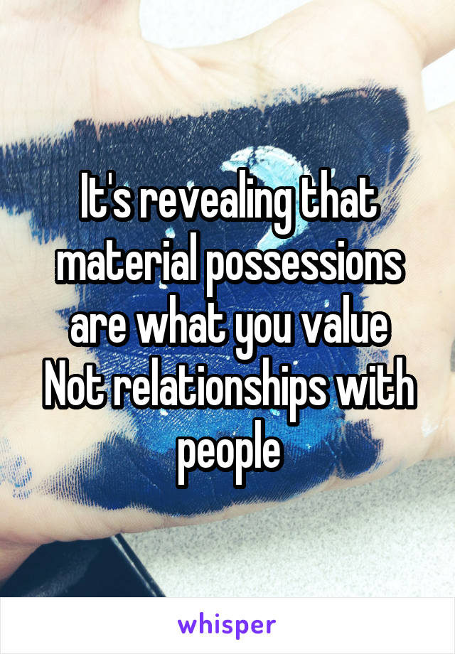 It's revealing that material possessions are what you value
Not relationships with people