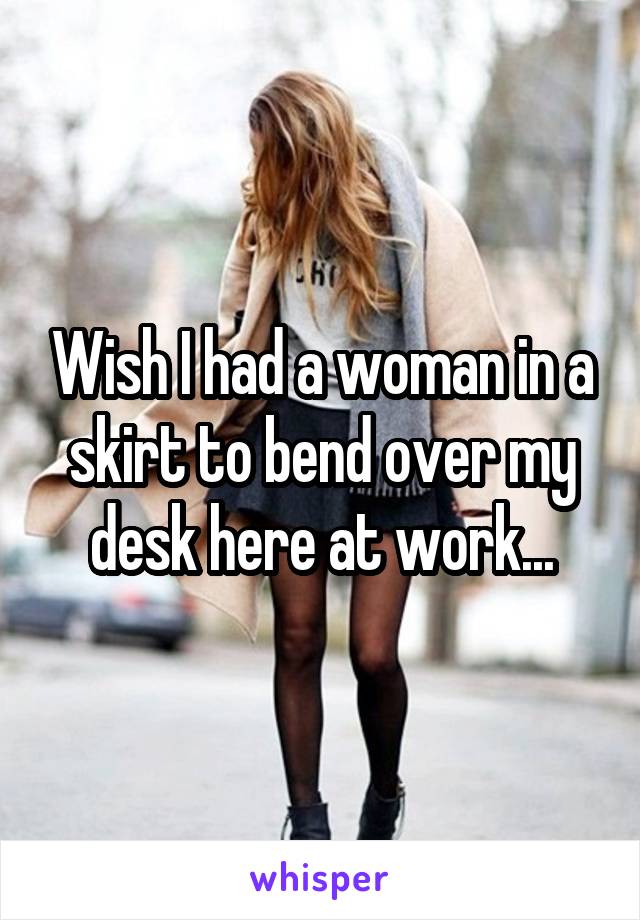 Wish I had a woman in a skirt to bend over my desk here at work...