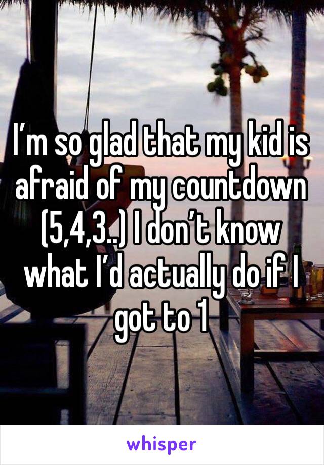 I’m so glad that my kid is afraid of my countdown (5,4,3..) I don’t know what I’d actually do if I got to 1