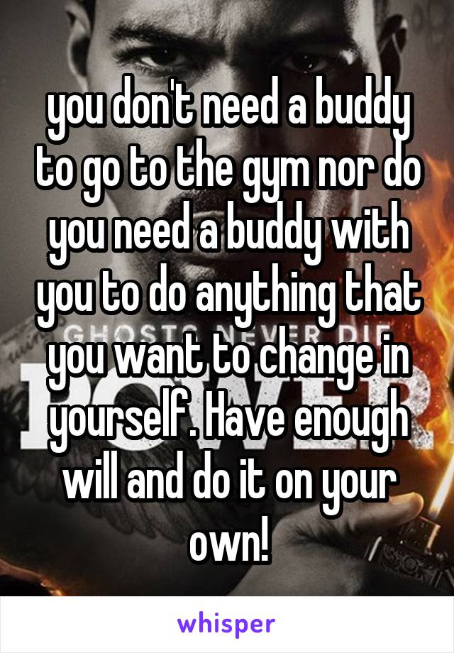 you don't need a buddy to go to the gym nor do you need a buddy with you to do anything that you want to change in yourself. Have enough will and do it on your own!