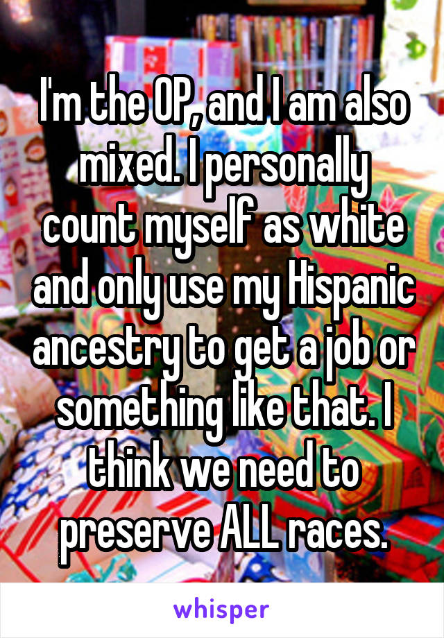 I'm the OP, and I am also mixed. I personally count myself as white and only use my Hispanic ancestry to get a job or something like that. I think we need to preserve ALL races.