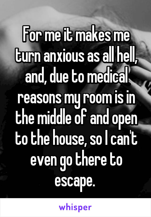 For me it makes me turn anxious as all hell, and, due to medical reasons my room is in the middle of and open to the house, so I can't even go there to escape. 