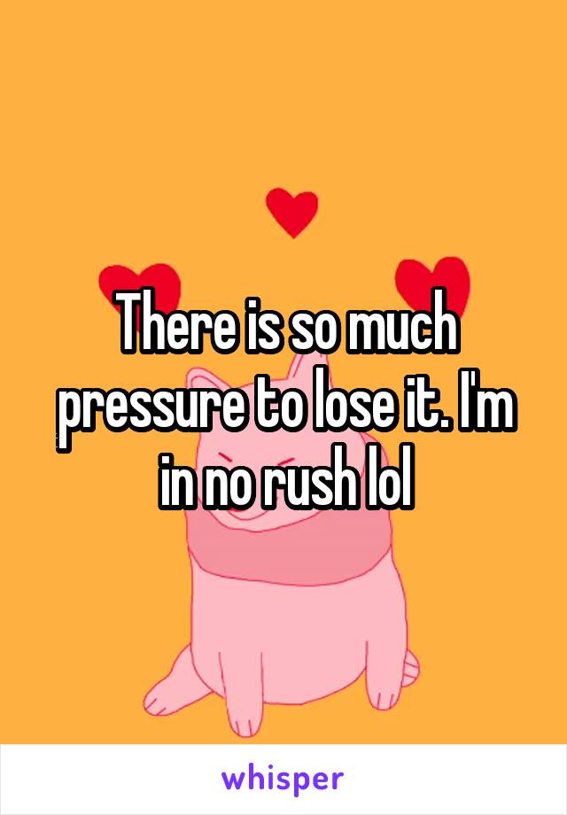 There is so much pressure to lose it. I'm in no rush lol