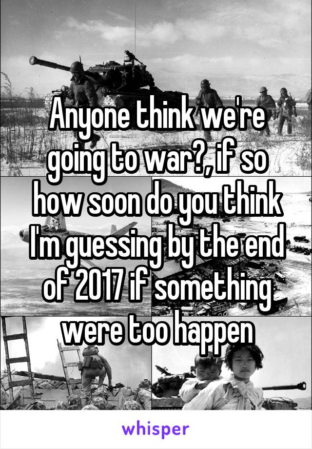 Anyone think we're going to war?, if so how soon do you think I'm guessing by the end of 2017 if something were too happen