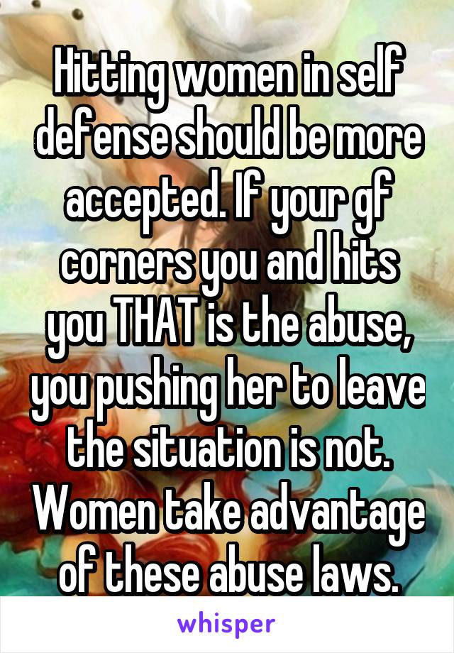 Hitting women in self defense should be more accepted. If your gf corners you and hits you THAT is the abuse, you pushing her to leave the situation is not. Women take advantage of these abuse laws.